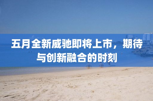 五月全新威驰即将上市，期待与创新融合的时刻