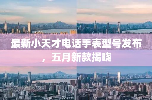 最新小天才电话手表型号发布，五月新款揭晓
