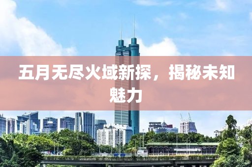 五月无尽火域新探，揭秘未知魅力