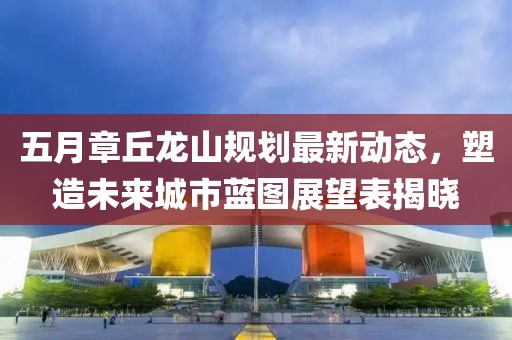 五月章丘龙山规划最新动态，塑造未来城市蓝图展望表揭晓