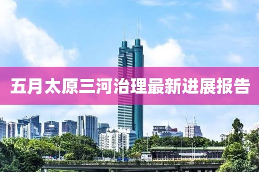 五月太原三河治理最新进展报告