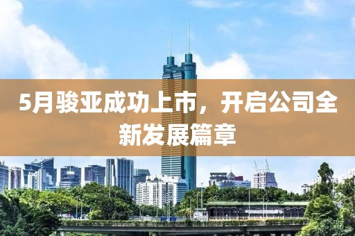 5月骏亚成功上市，开启公司全新发展篇章