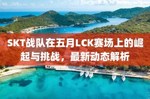 SKT战队在五月LCK赛场上的崛起与挑战，最新动态解析