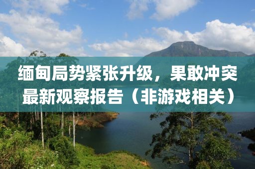 缅甸局势紧张升级，果敢冲突最新观察报告（非游戏相关）