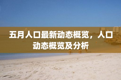 五月人口最新动态概览，人口动态概览及分析