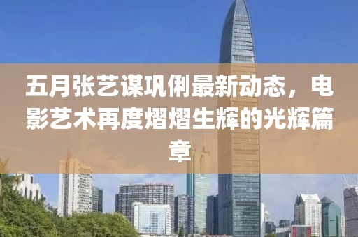 五月张艺谋巩俐最新动态，电影艺术再度熠熠生辉的光辉篇章