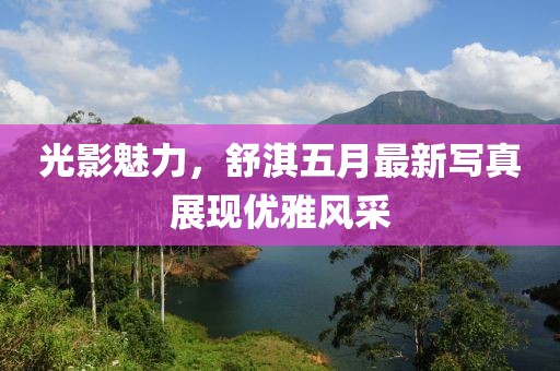 光影魅力，舒淇五月最新写真展现优雅风采