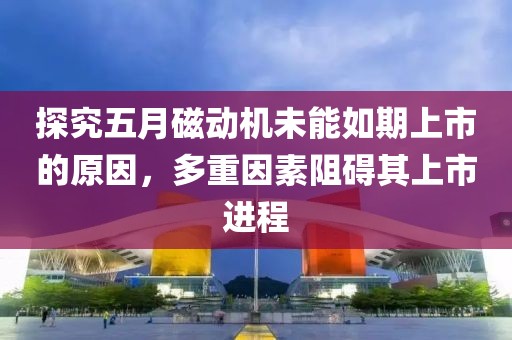 探究五月磁动机未能如期上市的原因，多重因素阻碍其上市进程