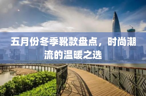 五月份冬季靴款盘点，时尚潮流的温暖之选