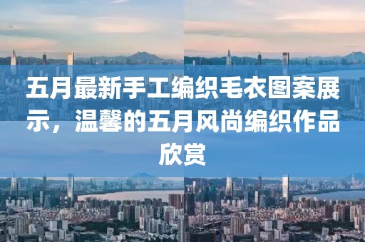 五月最新手工编织毛衣图案展示，温馨的五月风尚编织作品欣赏
