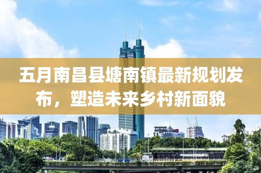 五月南昌县塘南镇最新规划发布，塑造未来乡村新面貌