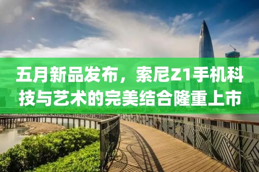五月新品发布，索尼Z1手机科技与艺术的完美结合隆重上市