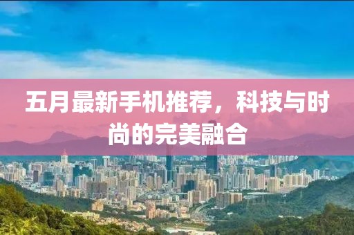 五月最新手机推荐，科技与时尚的完美融合