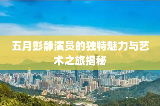五月彭静演员的独特魅力与艺术之旅揭秘
