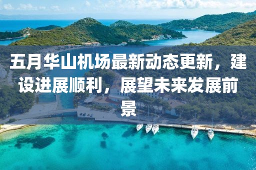五月华山机场最新动态更新，建设进展顺利，展望未来发展前景