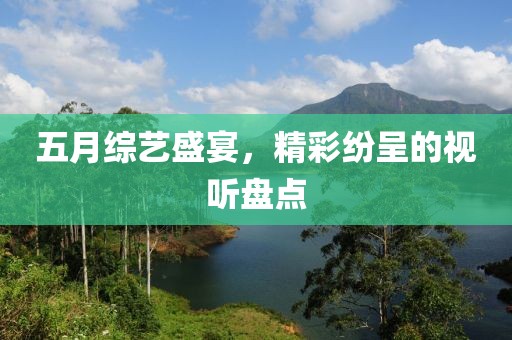 五月综艺盛宴，精彩纷呈的视听盘点