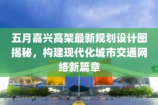 五月嘉兴高架最新规划设计图揭秘，构建现代化城市交通网络新篇章