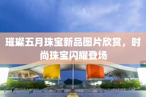 璀璨五月珠宝新品图片欣赏，时尚珠宝闪耀登场