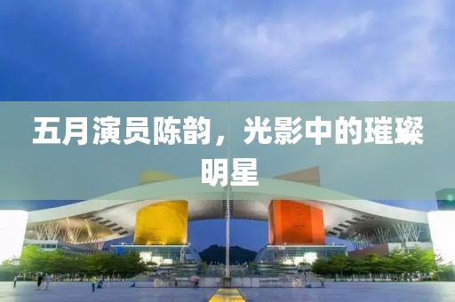 五月演员陈韵，光影中的璀璨明星
