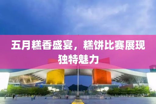 五月糕香盛宴，糕饼比赛展现独特魅力