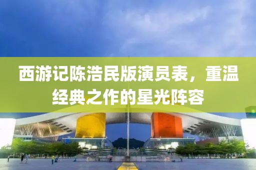 西游记陈浩民版演员表，重温经典之作的星光阵容