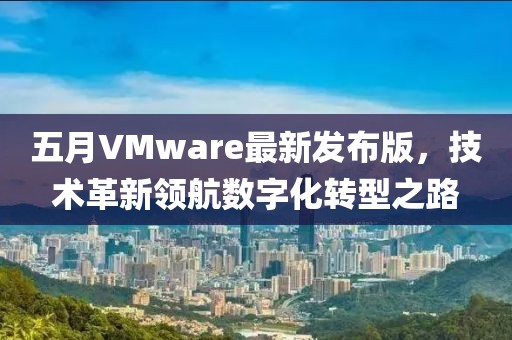 五月VMware最新发布版，技术革新领航数字化转型之路