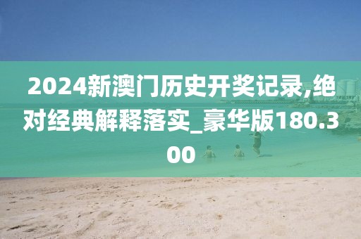 2024新澳门历史开奖记录,绝对经典解释落实_豪华版180.300