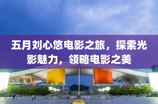 五月刘心悠电影之旅，探索光影魅力，领略电影之美