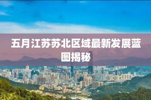 五月江苏苏北区域最新发展蓝图揭秘