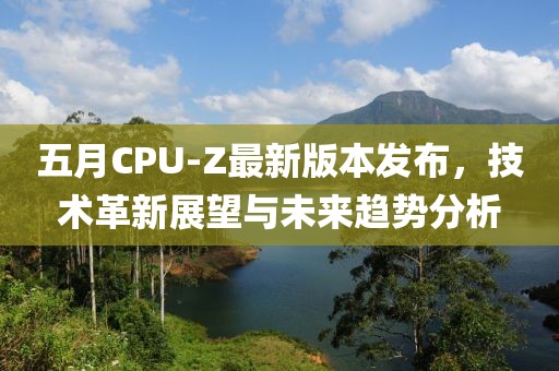 五月CPU-Z最新版本发布，技术革新展望与未来趋势分析