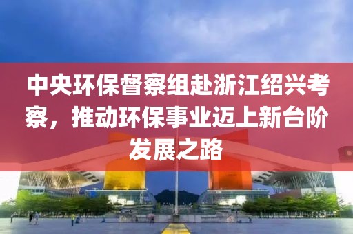 中央环保督察组赴浙江绍兴考察，推动环保事业迈上新台阶发展之路
