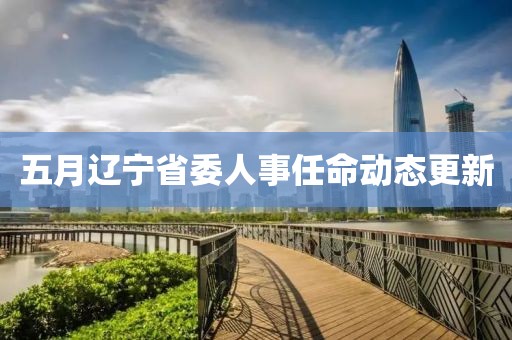 五月辽宁省委人事任命动态更新