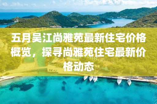 五月吴江尚雅苑最新住宅价格概览，探寻尚雅苑住宅最新价格动态