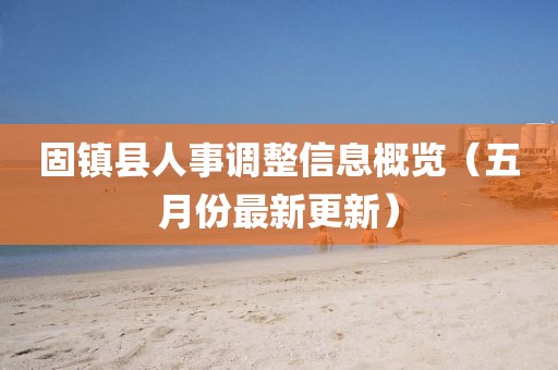 固镇县人事调整信息概览（五月份最新更新）