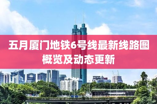 五月厦门地铁6号线最新线路图概览及动态更新