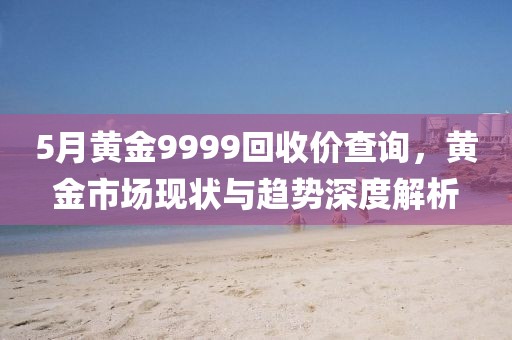5月黄金9999回收价查询，黄金市场现状与趋势深度解析