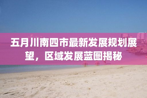 五月川南四市最新发展规划展望，区域发展蓝图揭秘