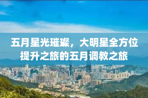 五月星光璀璨，大明星全方位提升之旅的五月调教之旅