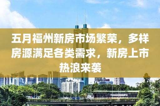 五月福州新房市场繁荣，多样房源满足各类需求，新房上市热浪来袭