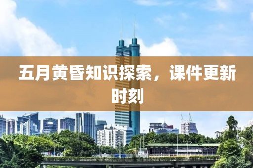 五月黄昏知识探索，课件更新时刻