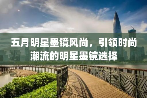 五月明星墨镜风尚，引领时尚潮流的明星墨镜选择