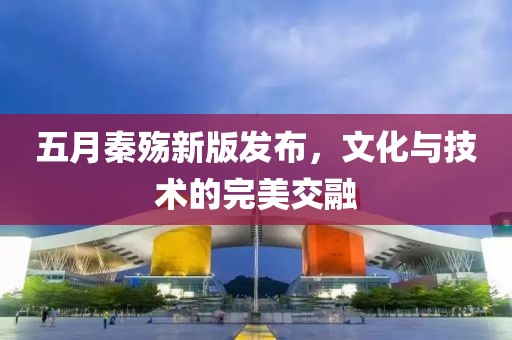 五月秦殇新版发布，文化与技术的完美交融