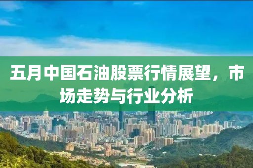 五月中国石油股票行情展望，市场走势与行业分析