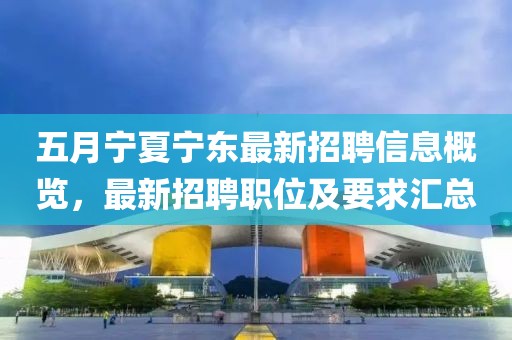 五月宁夏宁东最新招聘信息概览，最新招聘职位及要求汇总