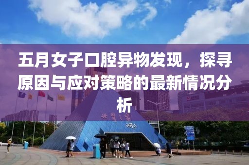 五月女子口腔异物发现，探寻原因与应对策略的最新情况分析