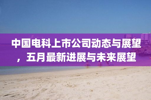 中国电科上市公司动态与展望，五月最新进展与未来展望