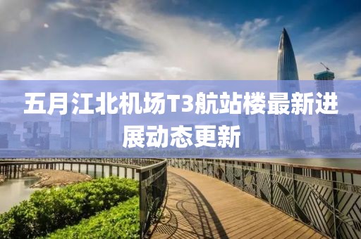 五月江北机场T3航站楼最新进展动态更新