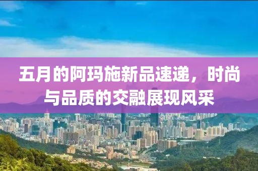五月的阿玛施新品速递，时尚与品质的交融展现风采