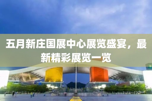 五月新庄国展中心展览盛宴，最新精彩展览一览