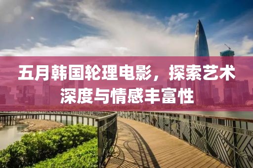 五月韩国轮理电影，探索艺术深度与情感丰富性